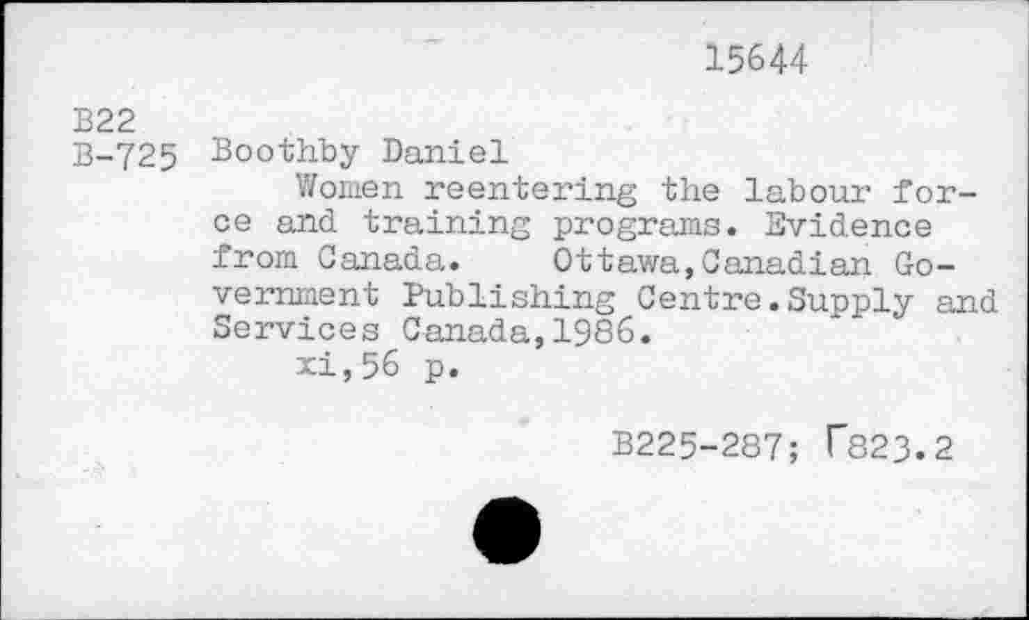 ﻿15644
B22
B-725 Boothby Daniel
Women reentering the labour force and training programs. Evidence from Canada. Ottawa,Canadian Government Publishing Centre.Supply and Services Canada,1986.
xi,56 p.
B225-287; T823.2